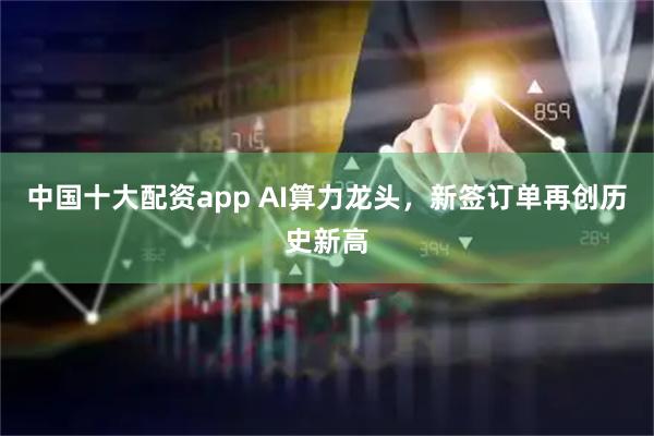 中国十大配资app AI算力龙头，新签订单再创历史新高