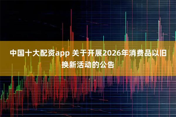中国十大配资app 关于开展2026年消费品以旧换新活动的公告