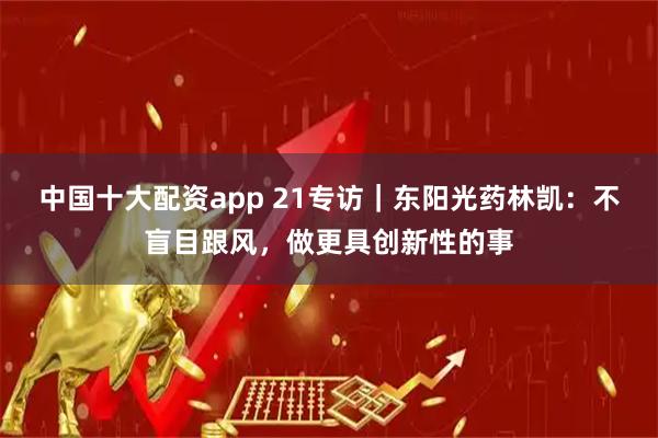 中国十大配资app 21专访｜东阳光药林凯：不盲目跟风，做更具创新性的事