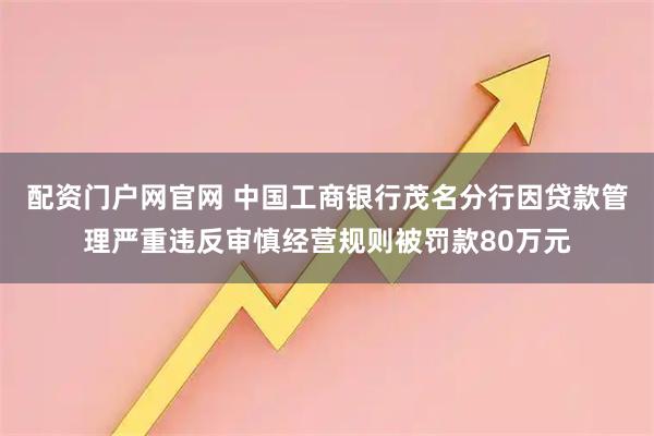 配资门户网官网 中国工商银行茂名分行因贷款管理严重违反审慎经营规则被罚款80万元