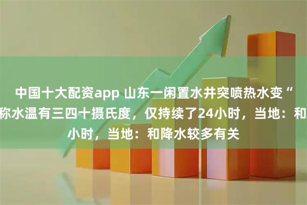 中国十大配资app 山东一闲置水井突喷热水变“温泉”，村民称水温有三四十摄氏度，仅持续了24小时，当地：和降水较多有关