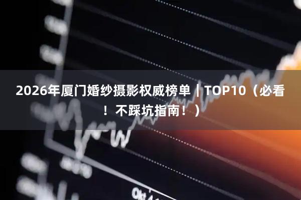 2026年厦门婚纱摄影权威榜单｜TOP10（必看！不踩坑指南！）