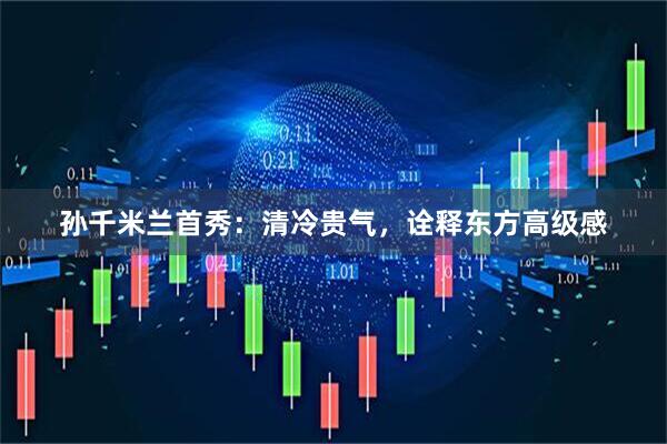 孙千米兰首秀：清冷贵气，诠释东方高级感