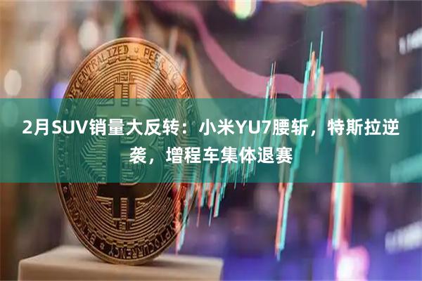 2月SUV销量大反转：小米YU7腰斩，特斯拉逆袭，增程车集体退赛