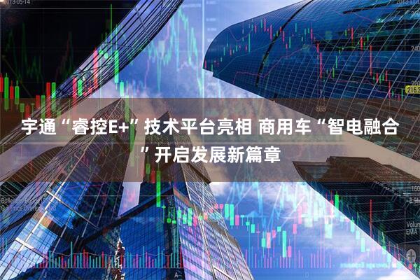宇通“睿控E+”技术平台亮相 商用车“智电融合”开启发展新篇章