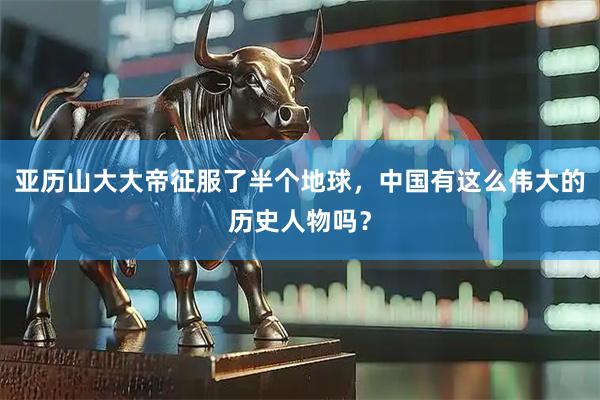 亚历山大大帝征服了半个地球，中国有这么伟大的历史人物吗？