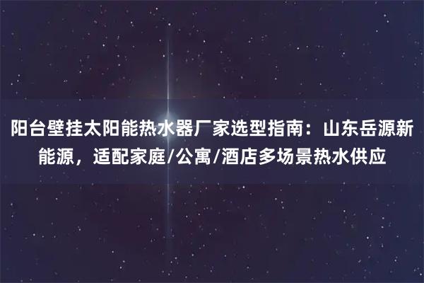 阳台壁挂太阳能热水器厂家选型指南：山东岳源新能源，适配家庭/公寓/酒店多场景热水供应