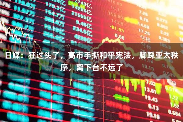 日媒：狂过头了，高市手撕和平宪法，脚踩亚太秩序，离下台不远了