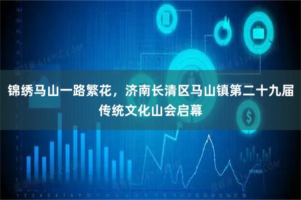 锦绣马山一路繁花，济南长清区马山镇第二十九届传统文化山会启幕