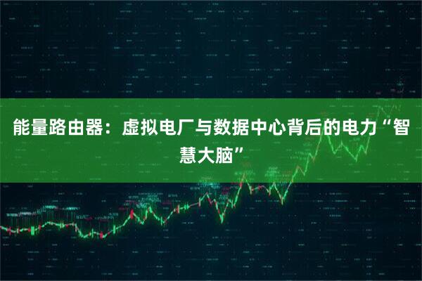 能量路由器：虚拟电厂与数据中心背后的电力“智慧大脑”