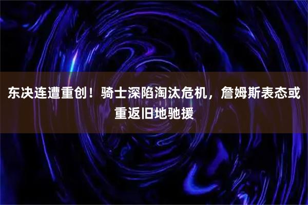 东决连遭重创！骑士深陷淘汰危机，詹姆斯表态或重返旧地驰援