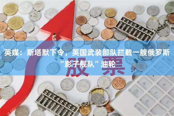 英媒：斯塔默下令，英国武装部队拦截一艘俄罗斯“影子舰队”油轮