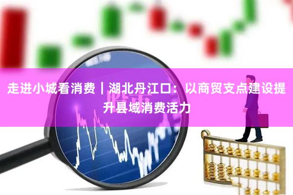 走进小城看消费｜湖北丹江口：以商贸支点建设提升县域消费活力